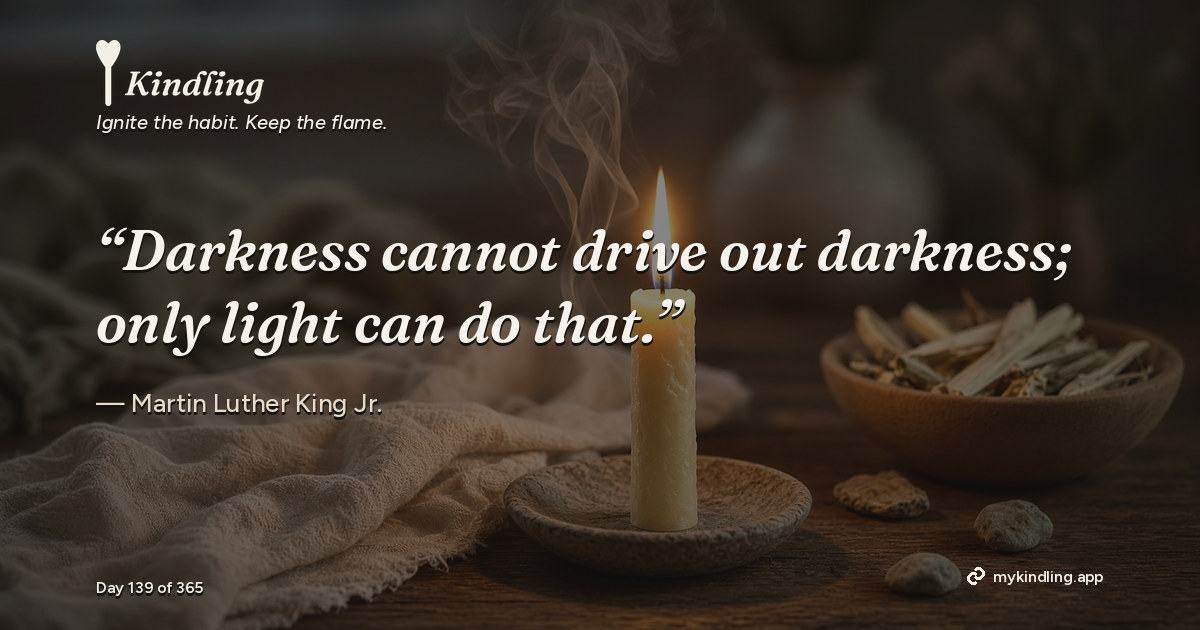 Kindling day 139 quote graphic: “Darkness cannot drive out darkness; only light can do that.” — Martin Luther King Jr.. Ignite the habit. Keep the flame. Kindling - Free Calm Habit Tracker App