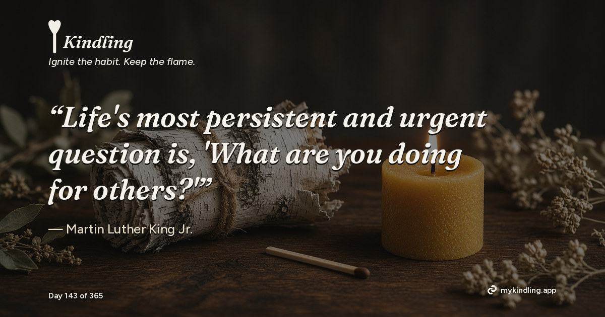 Kindling day 143 quote graphic: “Life's most persistent and urgent question is, 'What are you doing for others?'” — Martin Luther King Jr.. Ignite the habit. Keep the flame. Kindling - Free Calm Habit Tracker App
