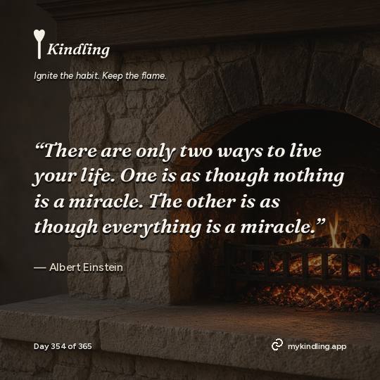 Albert Einstein — Kindling. “There are only two ways to live your life. One is as though nothing is a miracle. The other is as though everything is a miracle.”