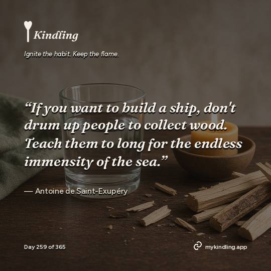 Antoine de Saint-Exupéry — Kindling. “If you want to build a ship, don't drum up people to collect wood. Teach them to long for the endless immensity of the sea.”