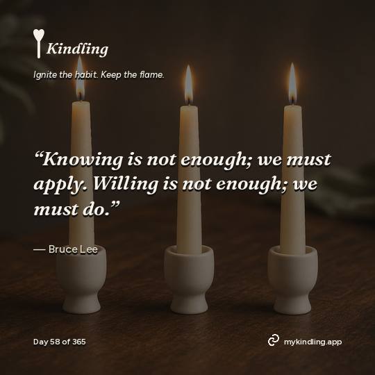 Bruce Lee — Kindling. “Knowing is not enough; we must apply. Willing is not enough; we must do.”