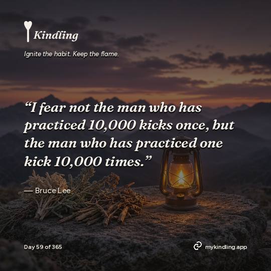 Bruce Lee — Kindling. “I fear not the man who has practiced 10,000 kicks once, but the man who has practiced one kick 10,000 times.”