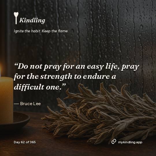 Bruce Lee — Kindling. “Do not pray for an easy life, pray for the strength to endure a difficult one.”