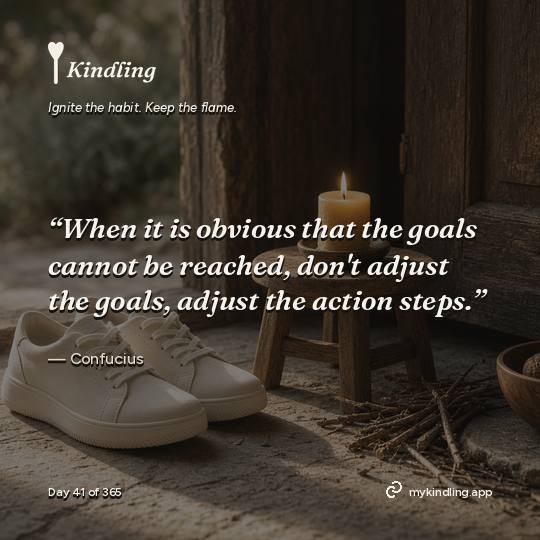 Confucius — Kindling. “When it is obvious that the goals cannot be reached, don't adjust the goals, adjust the action steps.”