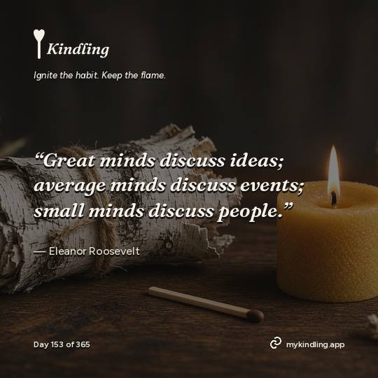 Eleanor Roosevelt — Kindling. “Great minds discuss ideas; average minds discuss events; small minds discuss people.”