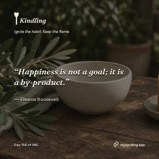 Eleanor Roosevelt — Kindling. “Happiness is not a goal; it is a by-product.”