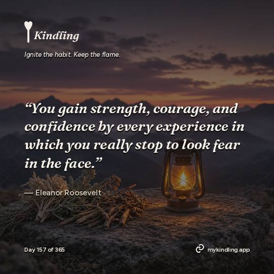 Eleanor Roosevelt — Kindling. “You gain strength, courage, and confidence by every experience in which you really stop to look fear in the face.”