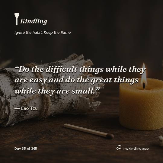 Lao Tzu — Kindling. “Do the difficult things while they are easy and do the great things while they are small.”