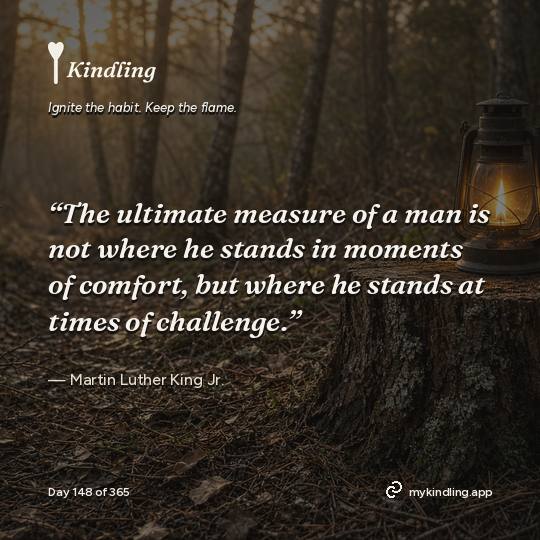 Martin Luther King Jr. — Kindling. “The ultimate measure of a man is not where he stands in moments of comfort, but where he stands at times of challenge.”
