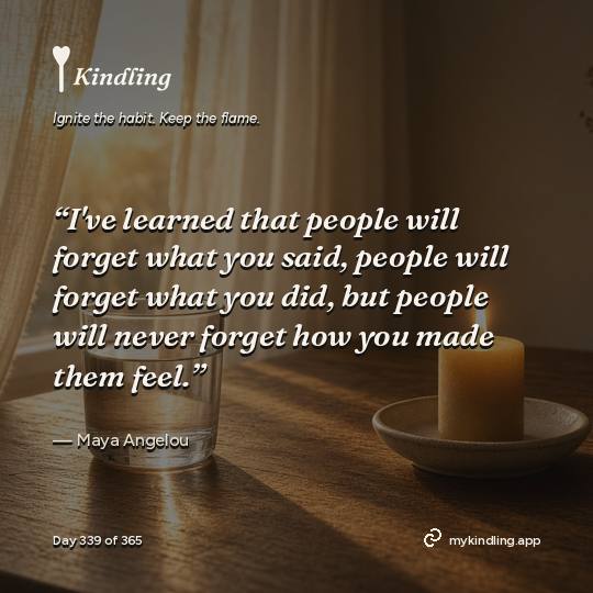 Maya Angelou — Kindling. “I've learned that people will forget what you said, people will forget what you did, but people will never forget how you made them feel.”