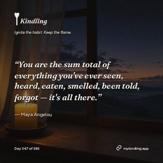 Maya Angelou — Kindling. “You are the sum total of everything you've ever seen, heard, eaten, smelled, been told, forgot — it's all there.”
