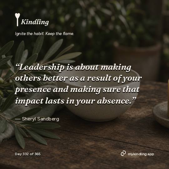 Sheryl Sandberg — Kindling. “Leadership is about making others better as a result of your presence and making sure that impact lasts in your absence.”
