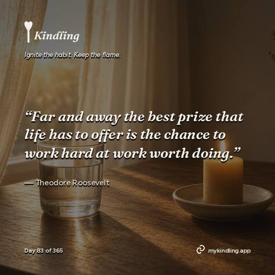 Theodore Roosevelt — Kindling. “Far and away the best prize that life has to offer is the chance to work hard at work worth doing.”