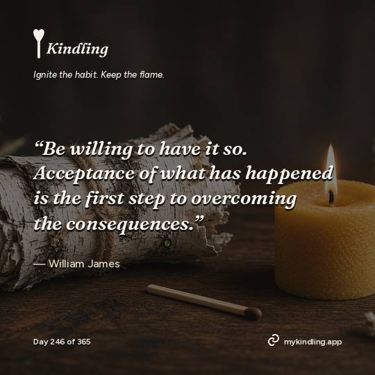 William James — Kindling. “Be willing to have it so. Acceptance of what has happened is the first step to overcoming the consequences.”