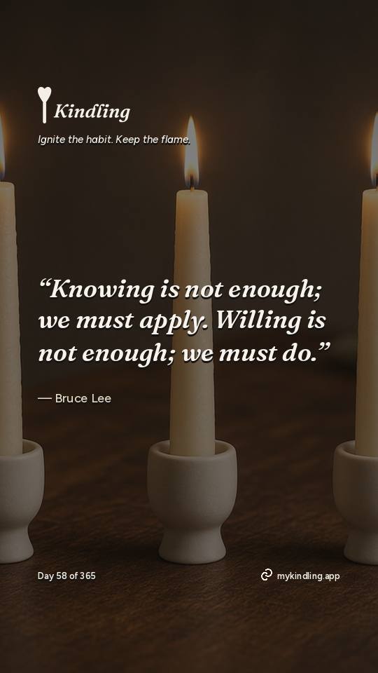 Bruce Lee — Kindling. “Knowing is not enough; we must apply. Willing is not enough; we must do.”