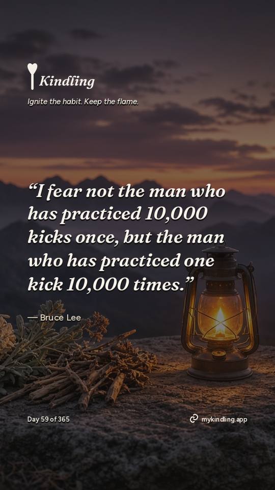 Bruce Lee — Kindling. “I fear not the man who has practiced 10,000 kicks once, but the man who has practiced one kick 10,000 times.”