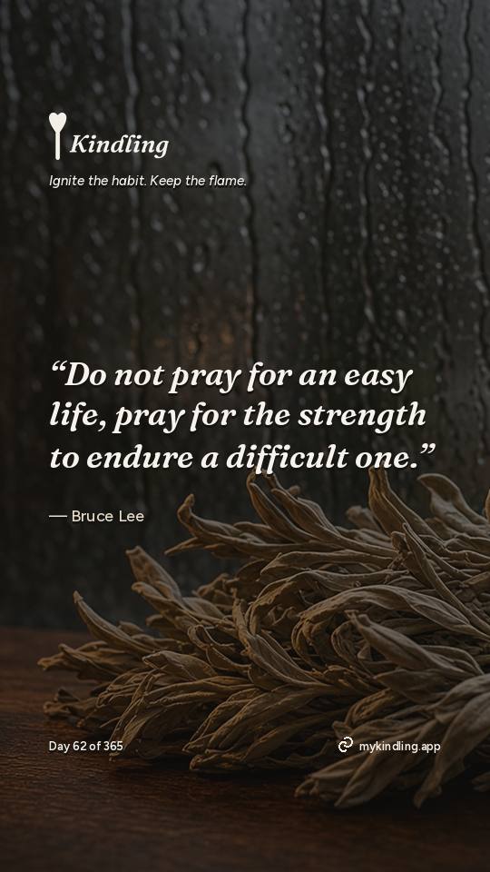Bruce Lee — Kindling. “Do not pray for an easy life, pray for the strength to endure a difficult one.”