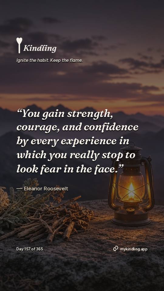 Eleanor Roosevelt — Kindling. “You gain strength, courage, and confidence by every experience in which you really stop to look fear in the face.”