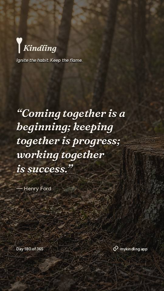 Henry Ford — Kindling. “Coming together is a beginning; keeping together is progress; working together is success.”