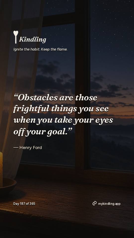 Henry Ford — Kindling. “Obstacles are those frightful things you see when you take your eyes off your goal.”