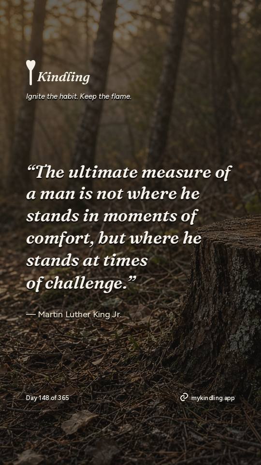 Martin Luther King Jr. — Kindling. “The ultimate measure of a man is not where he stands in moments of comfort, but where he stands at times of challenge.”