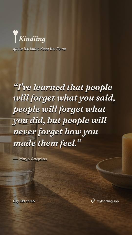 Maya Angelou — Kindling. “I've learned that people will forget what you said, people will forget what you did, but people will never forget how you made them feel.”