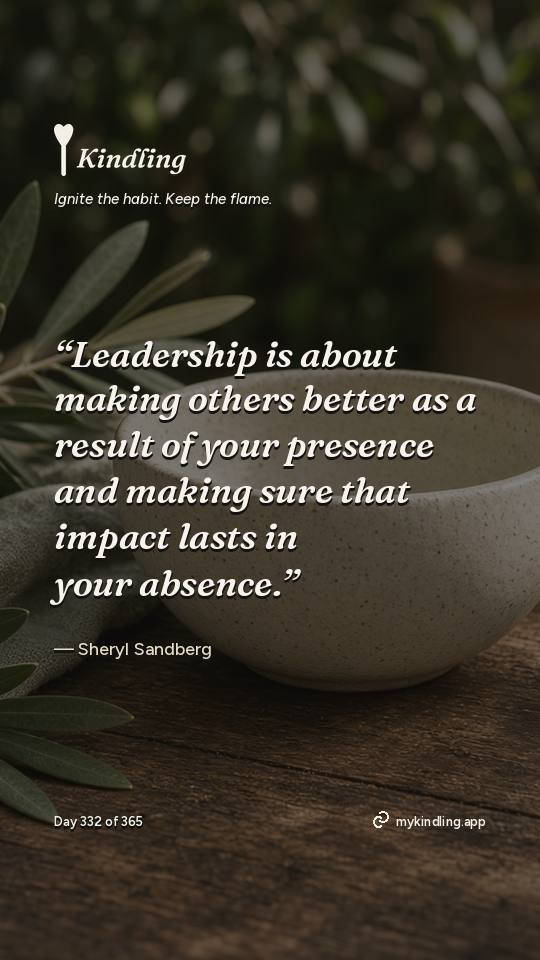 Sheryl Sandberg — Kindling. “Leadership is about making others better as a result of your presence and making sure that impact lasts in your absence.”