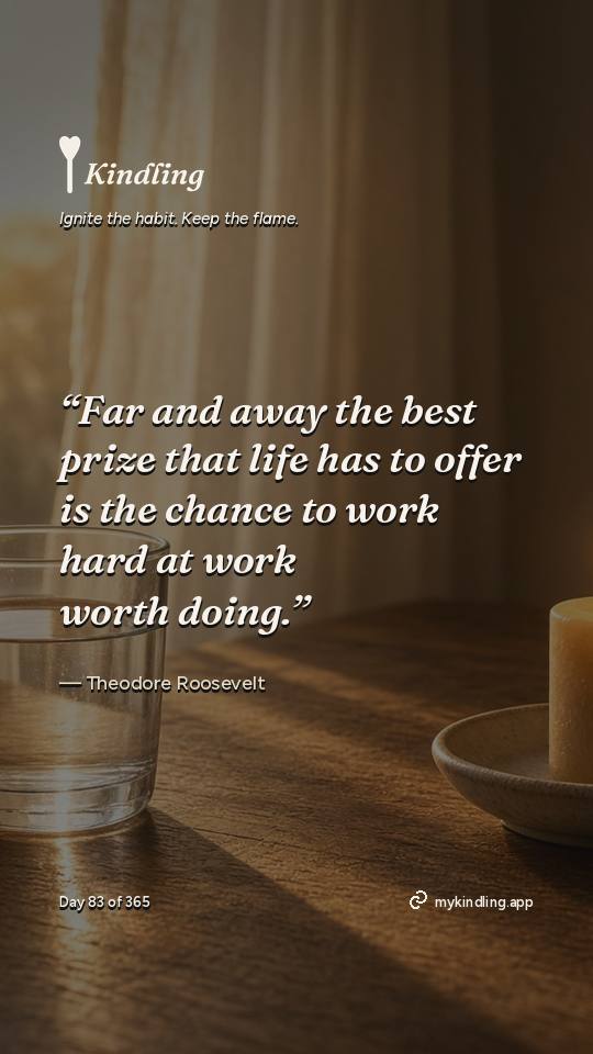 Theodore Roosevelt — Kindling. “Far and away the best prize that life has to offer is the chance to work hard at work worth doing.”