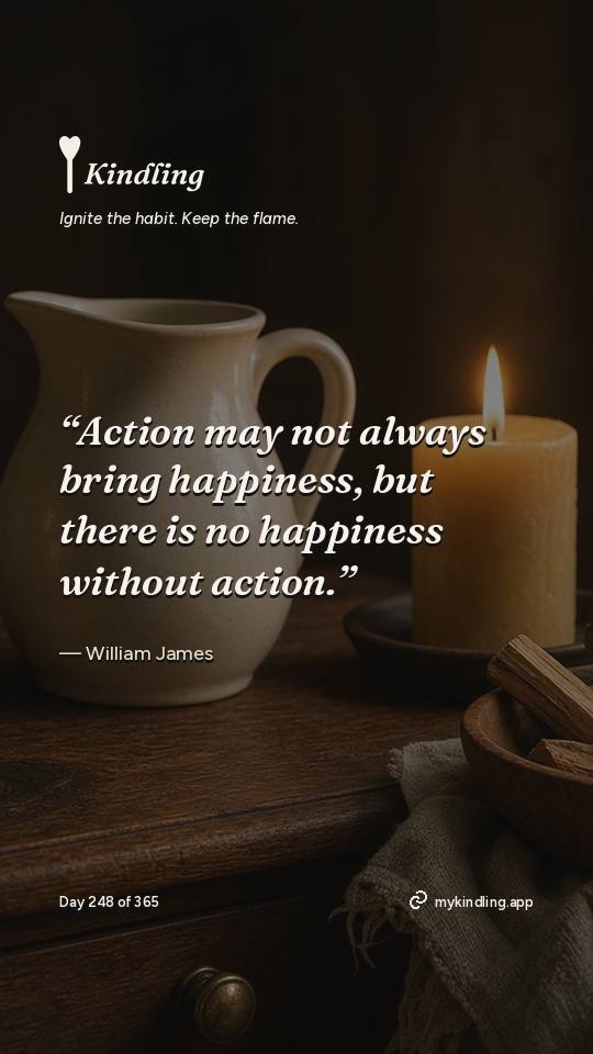William James — Kindling. “Action may not always bring happiness, but there is no happiness without action.”